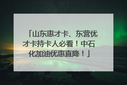 山东惠才卡、东营优才卡持卡人必看！中石化加油优惠直降！